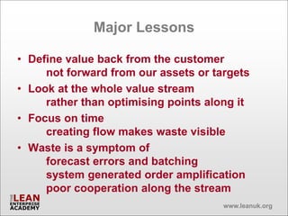 Major Lessons

• Define value back from the customer
     not forward from our assets or targets
• Look at the whole value stream
     rather than optimising points along it
• Focus on time
     creating flow makes waste visible
• Waste is a symptom of
     forecast errors and batching
     system generated order amplification
     poor cooperation along the stream
                                      www.leanuk.org
 