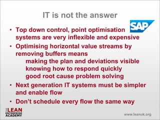 IT is not the answer
• Top down control, point optimisation
  systems are very inflexible and expensive
• Optimising horizontal value streams by
  removing buffers means
     making the plan and deviations visible
     knowing how to respond quickly
     good root cause problem solving
• Next generation IT systems must be simpler
  and enable flow
• Don’t schedule every flow the same way
                                    www.leanuk.org
 