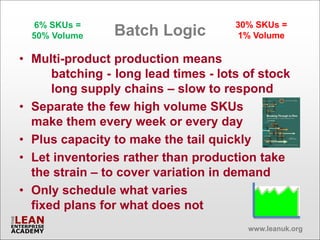 6% SKUs =                          30% SKUs =
  50% Volume    Batch Logic           1% Volume

• Multi-product production means
      batching - long lead times - lots of stock
      long supply chains – slow to respond
• Separate the few high volume SKUs
  make them every week or every day
• Plus capacity to make the tail quickly
• Let inventories rather than production take
  the strain – to cover variation in demand
• Only schedule what varies
  fixed plans for what does not
                                        www.leanuk.org
 