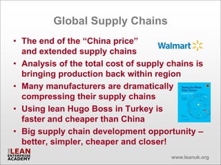 Global Supply Chains
• The end of the “China price”
  and extended supply chains
• Analysis of the total cost of supply chains is
  bringing production back within region
• Many manufacturers are dramatically
  compressing their supply chains
• Using lean Hugo Boss in Turkey is
  faster and cheaper than China
• Big supply chain development opportunity –
  better, simpler, cheaper and closer!
                                       www.leanuk.org
 