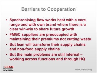 Barriers to Cooperation

• Synchronising flow works best with a core
  range and with own brand where there is a
  clear win-win to share future growth
• FMGC suppliers are preoccupied with
  maintaining their premiums not cutting waste
• But lean will transform their supply chains
  and non-food supply chains
• But the main problems are still internal –
  working across functions and through HQ

                                     www.leanuk.org
 