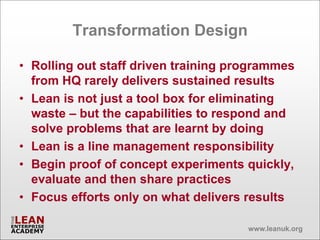 Transformation Design

• Rolling out staff driven training programmes
  from HQ rarely delivers sustained results
• Lean is not just a tool box for eliminating
  waste – but the capabilities to respond and
  solve problems that are learnt by doing
• Lean is a line management responsibility
• Begin proof of concept experiments quickly,
  evaluate and then share practices
• Focus efforts only on what delivers results

                                      www.leanuk.org
 