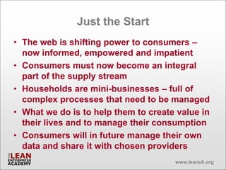 Just the Start
• The web is shifting power to consumers –
  now informed, empowered and impatient
• Consumers must now become an integral
  part of the supply stream
• Households are mini-businesses – full of
  complex processes that need to be managed
• What we do is to help them to create value in
  their lives and to manage their consumption
• Consumers will in future manage their own
  data and share it with chosen providers
                                      www.leanuk.org
 