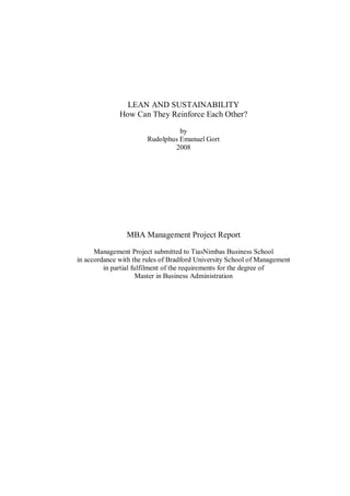 LEAN AND SUSTAINABILITY
              How Can They Reinforce Each Other?

                                 by
                       Rudolphus Emanuel Gort
                               2008




                MBA Management Project Report

      Management Project submitted to TiasNimbas Business School
in accordance with the rules of Bradford University School of Management
         in partial fulfilment of the requirements for the degree of
                      Master in Business Administration
 