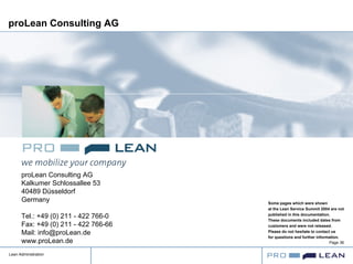 Lean Administration
Page 36
proLean Consulting AG
proLean Consulting AG
Kalkumer Schlossallee 53
40489 Düsseldorf
Germany
Tel.: +49 (0) 211 - 422 766-0
Fax: +49 (0) 211 - 422 766-66
Mail: info@proLean.de
www.proLean.de
Some pages which were shown
at the Lean Service Summit 2004 are not
published in this documentation.
These documents included dates from
customers and were not released.
Please do not hesitate to contact us
for questions and further information.
 