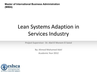 Master of International Business Administration
(MIBA)
Lean Systems Adaption in
Services Industry
Project Supervisor: Dr. Abd El Monem El Saied
By: Ahmed Mohamed Adel
Academic Year 2012
 