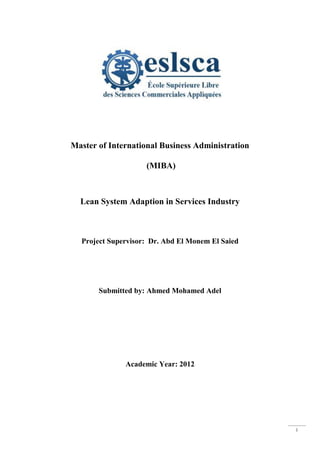 i
Master of International Business Administration
(MIBA)
Lean System Adaption in Services Industry
Project Supervisor: Dr. Abd El Monem El Saied
Submitted by: Ahmed Mohamed Adel
Academic Year: 2012
 