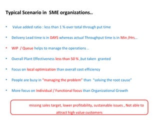 Typical Scenario in SME organizations..
• Value added ratio : less than 1 % over total through put time
• Delivery Lead time is in DAYS whereas actual Throughput time is in Min /Hrs…
• WIP / Queue helps to manage the operations ..
• Overall Plant Effectiveness less than 50 % ,but taken granted
• Focus on local optimization than overall cost efficiency
• People are busy in “managing the problem” than “solving the root cause”
• More focus on Individual / Functional focus than Organizational Growth
Leads to missing sales target, lower profitability, sustainable issues , Not able to
attract high value customers
 