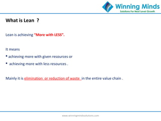 www.winningmindssolutions.com
What is Lean ?
Lean is achieving “More with LESS”.
It means
 achieving more with given resources or
 achieving more with less resources .
Mainly it is elimination or reduction of waste in the entire value chain .
 