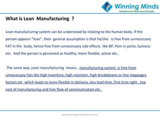 www.winningmindssolutions.com
What is Lean Manufacturing ?
Lean manufacturing system can be understood by relating to the human body. If the
person appears “lean”, then general assumption is that he/she is free from unnecessary
FAT in the body, hence free from unnecessary side effects like BP, Pain in joints, laziness
etc. And the person is perceived as healthy, more flexible, active etc..
The same way ,Lean manufacturing means , manufacturing system is free from
unnecessary fats like high inventory, high rejection, high breakdowns or line stoppages
factors etc which leads to more flexible in delivery, less lead time, first time right , low
cost of manufacturing and free flow of communication etc .
 