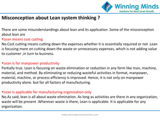www.winningmindssolutions.com
Misconception about Lean system thinking ?
There are some misunderstandings about lean and its application .Some of the misconception
about lean are
•Lean means cost cutting
No.Cost cutting means cutting down the expenses whether it is essentially required or not .Lean
is focusing more on cutting down the waste or unnecessary expenses, which is not adding value
to customer ,in turn to business.
•Lean is for manpower productivity
Partially true. Lean is focusing on waste elimination or reduction in any form like man, machine,
material, and method. By eliminating or reducing wasteful activities in format, manpower,
material, machine, or process efficiency is improved. Hence, it is not only on manpower
productivity alone. but for all factors of manufacturing.
•Lean is applicable for manufacturing organization only
No.As said, lean is all about waste elimination. As long as activities are there in any organization,
waste will be present .Wherever waste is there, Lean is applicable. It is applicable for any
organization.
 