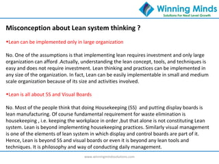 www.winningmindssolutions.com
Misconception about Lean system thinking ?
•Lean can be implemented only in large organization
No. One of the assumptions is that implementing lean requires investment and only large
organization can afford .Actually, understanding the lean concept, tools, and techniques is
easy and does not require investment. Lean thinking and practices can be implemented in
any size of the organization. In fact, Lean can be easily implementable in small and medium
scale organization because of its size and activities involved.
•Lean is all about 5S and Visual Boards
No. Most of the people think that doing Housekeeping (5S) and putting display boards is
lean manufacturing. Of course fundamental requirement for waste elimination is
housekeeping , i.e. keeping the workplace in order ,but that alone is not constituting Lean
system. Lean is beyond implementing housekeeping practices. Similarly visual management
is one of the elements of lean system in which display and control boards are part of it.
Hence, Lean is beyond 5S and visual boards or even it is beyond any lean tools and
techniques. It is philosophy and way of conducting daily management.
 