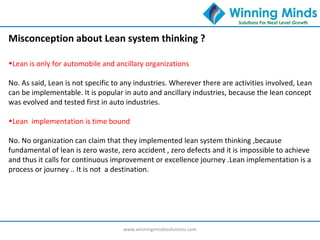 www.winningmindssolutions.com
•Lean is only for automobile and ancillary organizations
No. As said, Lean is not specific to any industries. Wherever there are activities involved, Lean
can be implementable. It is popular in auto and ancillary industries, because the lean concept
was evolved and tested first in auto industries.
•Lean implementation is time bound
No. No organization can claim that they implemented lean system thinking ,because
fundamental of lean is zero waste, zero accident , zero defects and it is impossible to achieve
and thus it calls for continuous improvement or excellence journey .Lean implementation is a
process or journey .. It is not a destination.
Misconception about Lean system thinking ?
 