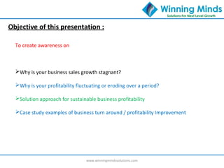 www.winningmindssolutions.com
Objective of this presentation :
To create awareness on
Why is your business sales growth stagnant?
Why is your profitability fluctuating or eroding over a period?
Solution approach for sustainable business profitability
Case study examples of business turn around / profitability Improvement
 