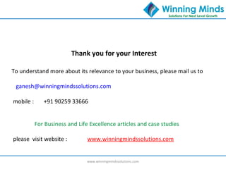 www.winningmindssolutions.com
Thank you for your Interest
To understand more about its relevance to your business, please mail us to
ganesh@winningmindssolutions.com
mobile : +91 90259 33666
For Business and Life Excellence articles and case studies
please visit website : www.winningmindssolutions.com
 