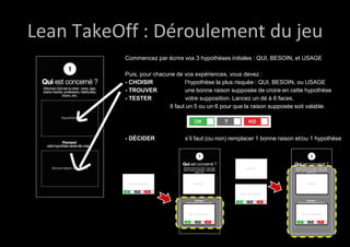 Lean TakeOff : Déroulement du jeu 
Commencez par écrire vos 3 hypothèses initiales : QUI, BESOIN, et USAGE 
Puis, pour chacune de vos expériences, vous devez : 
- CHOISIR l’hypothèse la plus risquée : QUI, BESOIN, ou USAGE 
- TROUVER une bonne raison supposée de croire en cette hypothèse 
- TESTER votre supposition. Lancez un dé à 6 faces. 
Il faut un 5 ou un 6 pour que la raison supposée soit valable. 
- DÉCIDER s’il faut (ou non) remplacer 1 bonne raison et/ou 1 hypothèse 
 