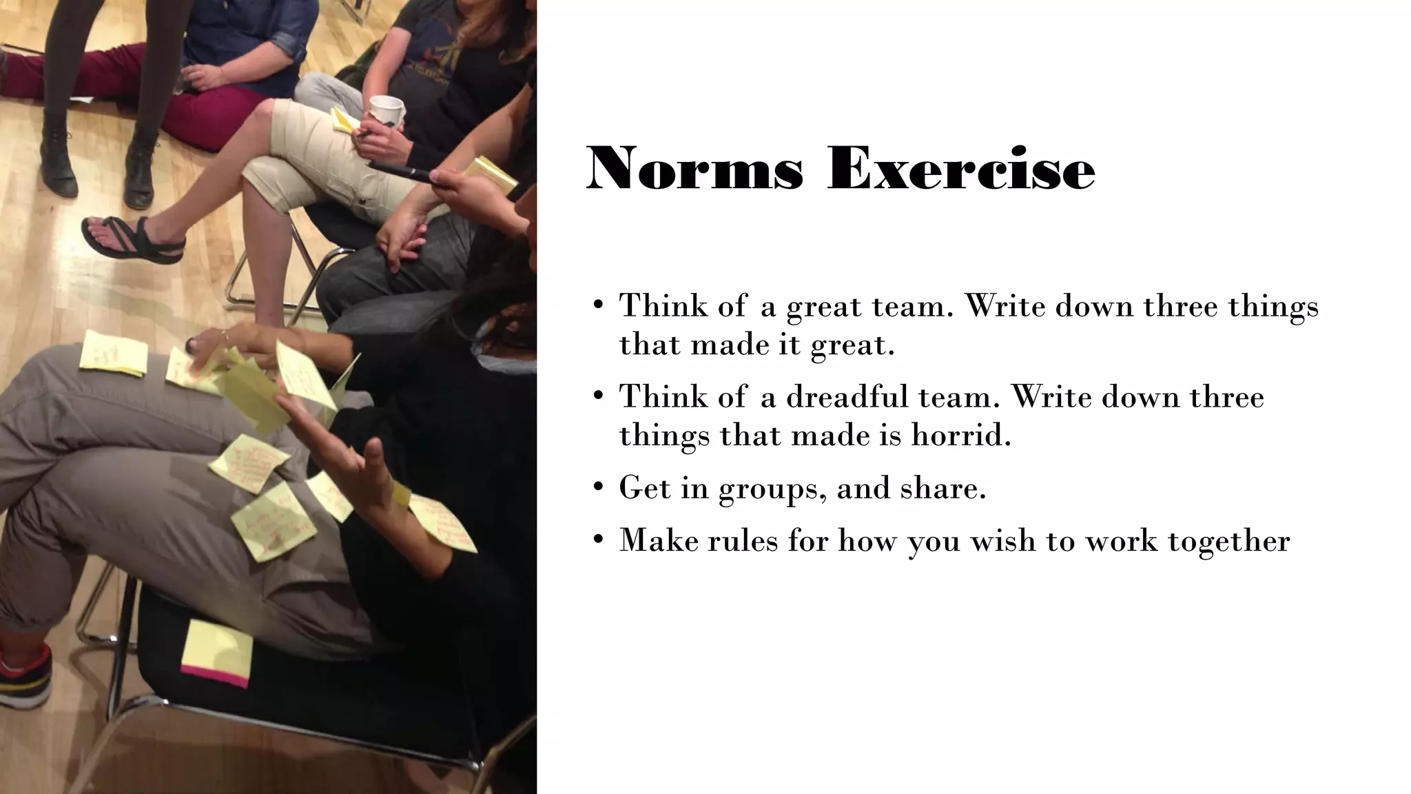Norms Exercise
• Think of a great team. Write down three things
that made it great.
• Think of a dreadful team. Write down three
things that made is horrid.
• Get in groups, and share.
• Make rules for how you wish to work together
 