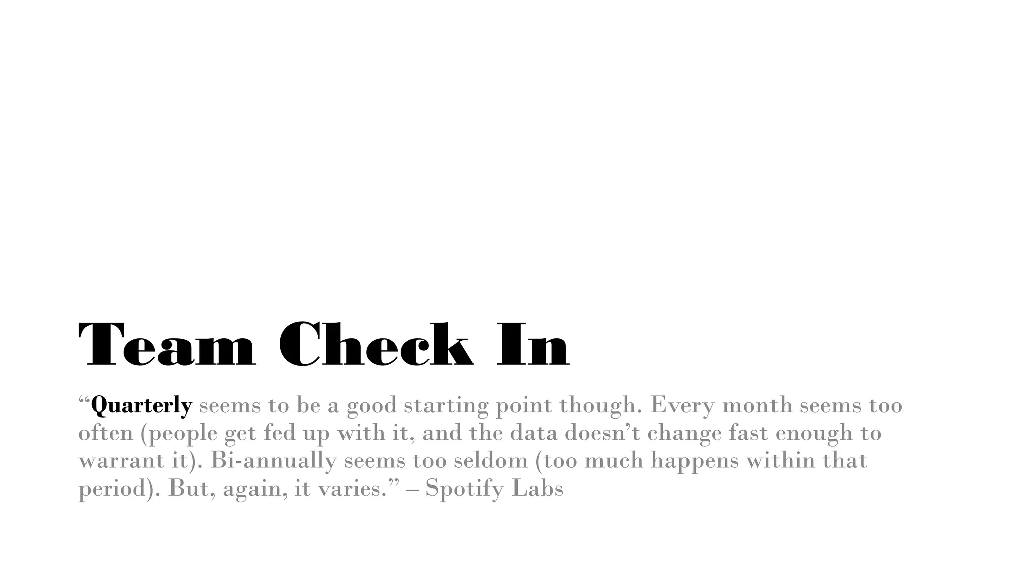 Team Check In
“Quarterly seems to be a good starting point though. Every month seems too
often (people get fed up with it, and the data doesn’t change fast enough to
warrant it). Bi-annually seems too seldom (too much happens within that
period). But, again, it varies.” – Spotify Labs
 