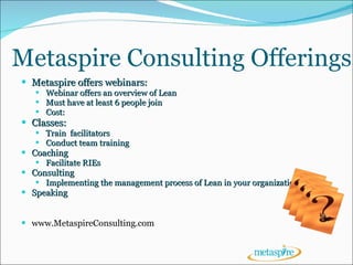 Metaspire Consulting Offerings Metaspire offers webinars: Webinar offers an overview of Lean Must have at least 6 people join  Cost:  Classes: Train  facilitators Conduct team training Coaching Facilitate RIEs Consulting Implementing the management process of Lean in your organization Speaking www.MetaspireConsulting.com 