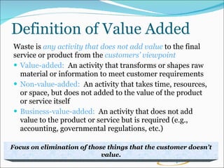 Definition of Value Added Waste is  any activity that does not add value  to the final  service or product from the  customers’ viewpoint Value-added:  An activity that transforms or shapes raw material or information to meet customer requirements Non-value-added:  An activity that takes time, resources, or space, but does not added to the value of the product or service itself Business-value-added:  An activity that does not add value to the product or service but is required (e.g., accounting, governmental regulations, etc.) Focus on elimination of those things that the customer doesn’t value. 