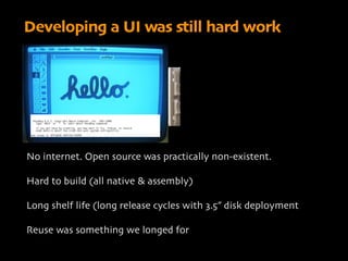 Developing a UI was still hard work




No internet. Open source was practically non-existent.

Hard to build (all native & assembly)

Long shelf life (long release cycles with 3.5” disk deployment

Reuse was something we longed for
 