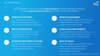 Key Differentiators
COMPLETE PLATFORM
it is a comprehensive solution which
does not require purchasing of additional
hard- or software to make sure it runs smoothly.
1
With CVO Platform one can not only create and launch Proximity Marketing campaigns,
but also measure the actual impact they render on foot traffic behavior.
ONE OF THE BEST RTLS
CVO Platform supports BLE, Wi-Fi & UWB
wireless technologies, showing 2-4 meters
real-time location accuracy.
2
ADVANCED DEVELOPER PLATFORM
the platform leverages mobile iOS and Android
SDKs (for mobile apps development), REST API
(for integration with other systems).
3
REMOTE MANAGEMENT
the Leantegra Platform enables remote management
of device networks and servers: 24x7 monitoring,
provisioning and firmware upgrades.
4
LARGE-SCALE DEPLOYMENTS
it is a capable Enterprise-grade platform that can cover
multiple venues, enabling centralized monitoring
and grouping, as well as cross-location analytics.
5
EASY-TO-SCALE
with remote management and scalable architecture
at hand, it is easy to add additional devices
and functionality to an existing installation,
maintaining business continuity.
6
© 2016 Leantegra Inc. All Rights Reserved. Proprietary and Confidential
 