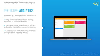 Boryspil Airport — Predictive Analytics
© 2016 Leantegra Inc. All Rights Reserved. Proprietary and Confidential
PREDICTIVE ANALYTICS
powered by Leantegra Data Warehouse.
 Using neural networks and deep learning
algorithms for Predictive Analytics.
 Training the neural networks with RTLS data
and location metrics from Leantegra networks.
 Case study: foot traﬃc forecasting and "Pass
Time" prediction in Boryspil Airport.
 