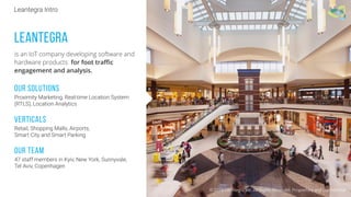 © 2016 Leantegra Inc. All Rights Reserved. Proprietary and Confidential
LEANTEGRA
is an IoT company developing software and
hardware products for foot traﬃc
engagement and analysis.
Our solutions
Proximity Marketing, Real-time Location System
(RTLS), Location Analytics
Verticals
Retail, Shopping Malls, Airports,
Smart City and Smart Parking
Our Team
47 staff members in Kyiv, New York, Sunnyvale,
Tel Aviv, Copenhagen
Leantegra Intro
 