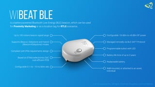 WiBeat BLEis a battery-powered Bluetooth Low Energy (BLE) beacon, which can be used
for Proximity Marketing or as a location tag for RTLS scenarios.
Up to 100 meters beacon signal range
Supports iBeacon, Eddystone and Hybrid
(iBeacon+Eddystone) modes
Compliant with IP66 requirements design
Based on STMicroelectronics SoC
cost-efficient PCB
Configurable 0.1 Hz - 10 Hz blink rate
Configurable -18 dBm to +8 dBm RF power
Managed remotely via BLE GATT Protocol
Programmable button with LED
Battery life time of up to 2 years
Replaceable battery
Wall-mounted, or attached to an asset,
individual
© 2016 Leantegra Inc. All Rights Reserved. Proprietary and Confidential
 