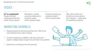 Marketing for IoT: Go Vertical and Local!
© 2016 Leantegra Inc. All Rights Reserved. Proprietary and Confidential
IoT is complicated!
People still don't
understand what this
whole thing is about!
Mandatory: real-life
scenarios attached to
business needs
and/or people needs.
Content marketing is
underestimated —
online content sells!
Still, cold e-mails and
remote communications
from Ukraine — rarely work
for qualified prospects.
ISSUES
Regional presence and local partners are 100x times
more efficient than cold e-mailing.
Content marketing via SMM is still very important —
expect multiple leads, though many of them not qualified.
Advertise to verticals as the first priority!
Marketing Channels:
 