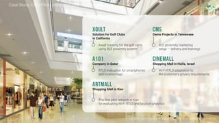 © 2016 Leantegra Inc. All Rights Reserved. Proprietary and Confidential
Case Study: Early Pilots and Demo Kits
Asset tracking for the golf carts
using BLE proximity system
BLE proximity marketing
setup — delivery and trainings
Xoult
Solution for Golf Clubs
in California
CMS
Demo Projects in Tennessee
RTLS evaluation for smartphones
and location tags
Wi-Fi RTLS adaptation to
the customer's privacy requirements
A101
Company in Qatar
CineMall
Shopping Mall in Haifa, Israel
The first pilot network in Kiev
for evaluating Wi-Fi RTLS and location analytics
ArtMall
Shopping Mall in Kiev
 