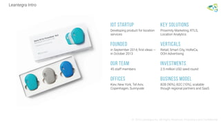 Leantegra Intro
© 2016 Leantegra Inc. All Rights Reserved. Proprietary and Confidential
IOT STARTUP
Developing product for location
services
KEY SOLUTIONS
Proximity Marketing, RTLS,
Location Analytics
FOUNDED
in September 2014, first ideas —
in October 2013
Verticals
Retail, Smart City, HoReCa,
OOH Advertising
Our Team
45 staff members
Investments
2.5 million USD seed round
Offices
Kiev, New York, Tel Aviv,
Copenhagen, Sunnyvale
Business Model
B2B (90%), B2C (10%), scalable
though regional partners and SaaS
 