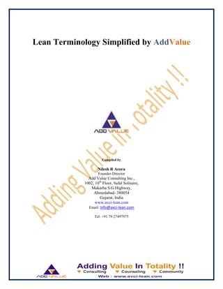Lean Terminology Simplified by AddValue
Compiled by
Nilesh R Arora
Founder-Director
Add Value Consulting Inc.,
1002, 10th
Floor, Safal Solitaire,
Makarba S.G Highway,
Ahmedabad- 380054
Gujarat, India
www.avci-lean.com
Email: info@avci-lean.com
Tel: +91 79 27497975
 