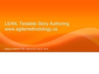 LEAN, Testable Story Authoring
www.agilemethodology.us
Robert R. Betcher PMP, CSM & ACP July 01, 2015
 