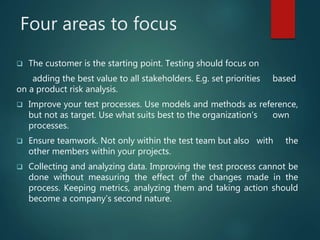 Four areas to focus
The customer is the starting point. Testing should focus on
adding the best value to all stakeholders. E.g. set priorities based
on a product risk analysis.
Improve your test processes. Use models and methods as reference,
but not as target. Use what suits best to the organization’s own
processes.
Ensure teamwork. Not only within the test team but also with the
other members within your projects.
Collecting and analyzing data. Improving the test process cannot be
done without measuring the effect of the changes made in the
process. Keeping metrics, analyzing them and taking action should
become a company’s second nature.
