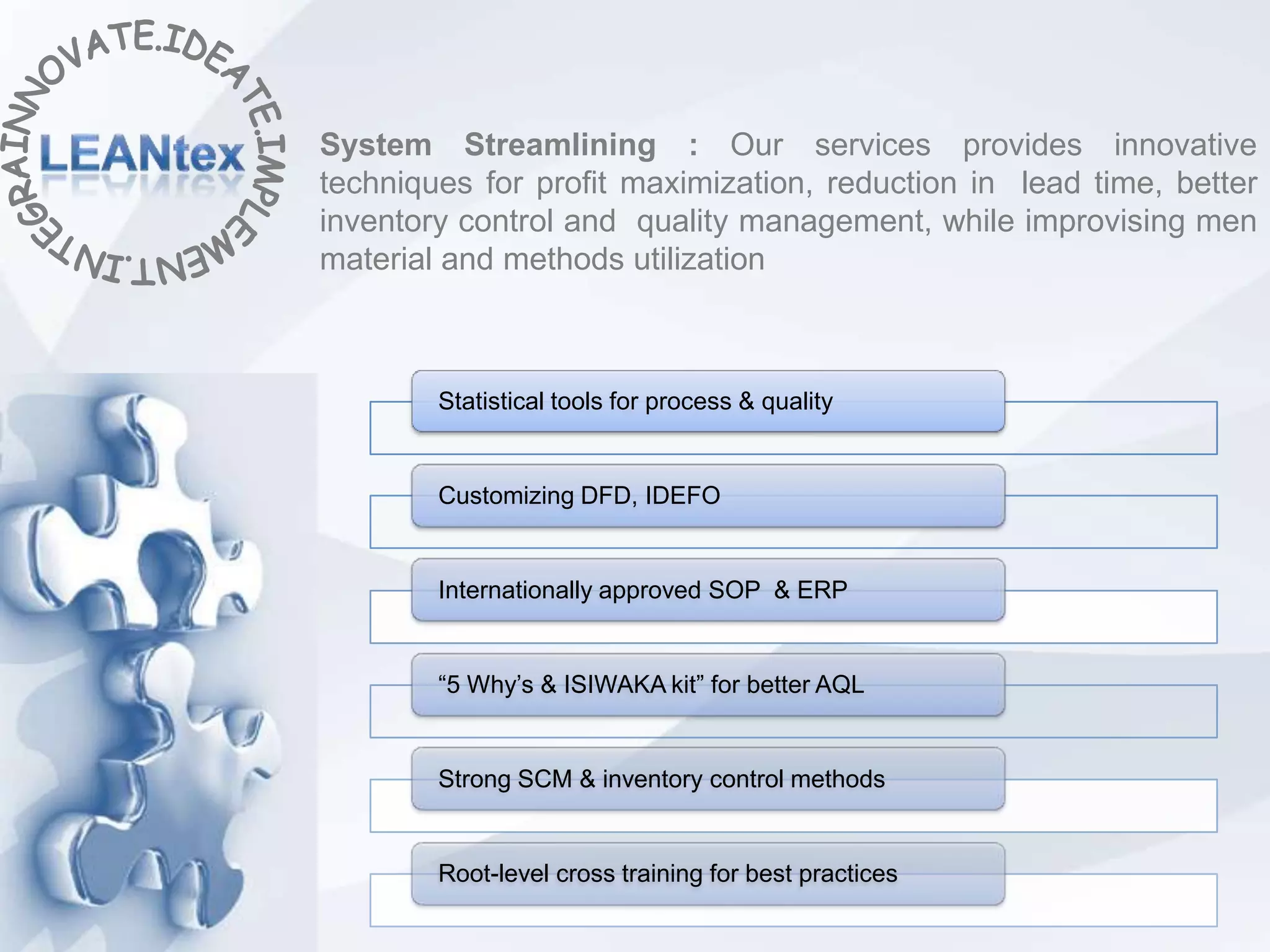 System Streamlining : Our services provides innovative
techniques for profit maximization, reduction in lead time, better
inventory control and quality management, while improvising men
material and methods utilization



        Statistical tools for process & quality


        Customizing DFD, IDEFO


        Internationally approved SOP & ERP


        “5 Why’s & ISIWAKA kit” for better AQL


        Strong SCM & inventory control methods


        Root-level cross training for best practices
 