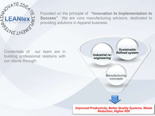 Founded on the principle of “Innovation to Implementation to
                     Success” We are core manufacturing advisors, dedicated to
                     providing solutions in Apparel business.




                                                                     Sustainable
Credentials of our team are in                                      Refined system
                                                   Industrial re-
building professional relations with                engineering
our clients through:


                                                            Manufacturing
                                                              concepts




                                       Improved Productivity, Better Quality Systems, Waste
                                                     Reduction, Higher ROI
 