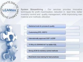System Streamlining : Our services provides innovative
techniques for profit maximization, reduction in lead time, better
inventory control and quality management, while improvising men
material and methods utilization



        Statistical tools for process & quality


        Customizing DFD, IDEFO


        Internationally approved SOP & ERP


        “5 Why’s & ISIWAKA kit” for better AQL


        Strong SCM & inventory control methods


        Root-level cross training for best practices
 