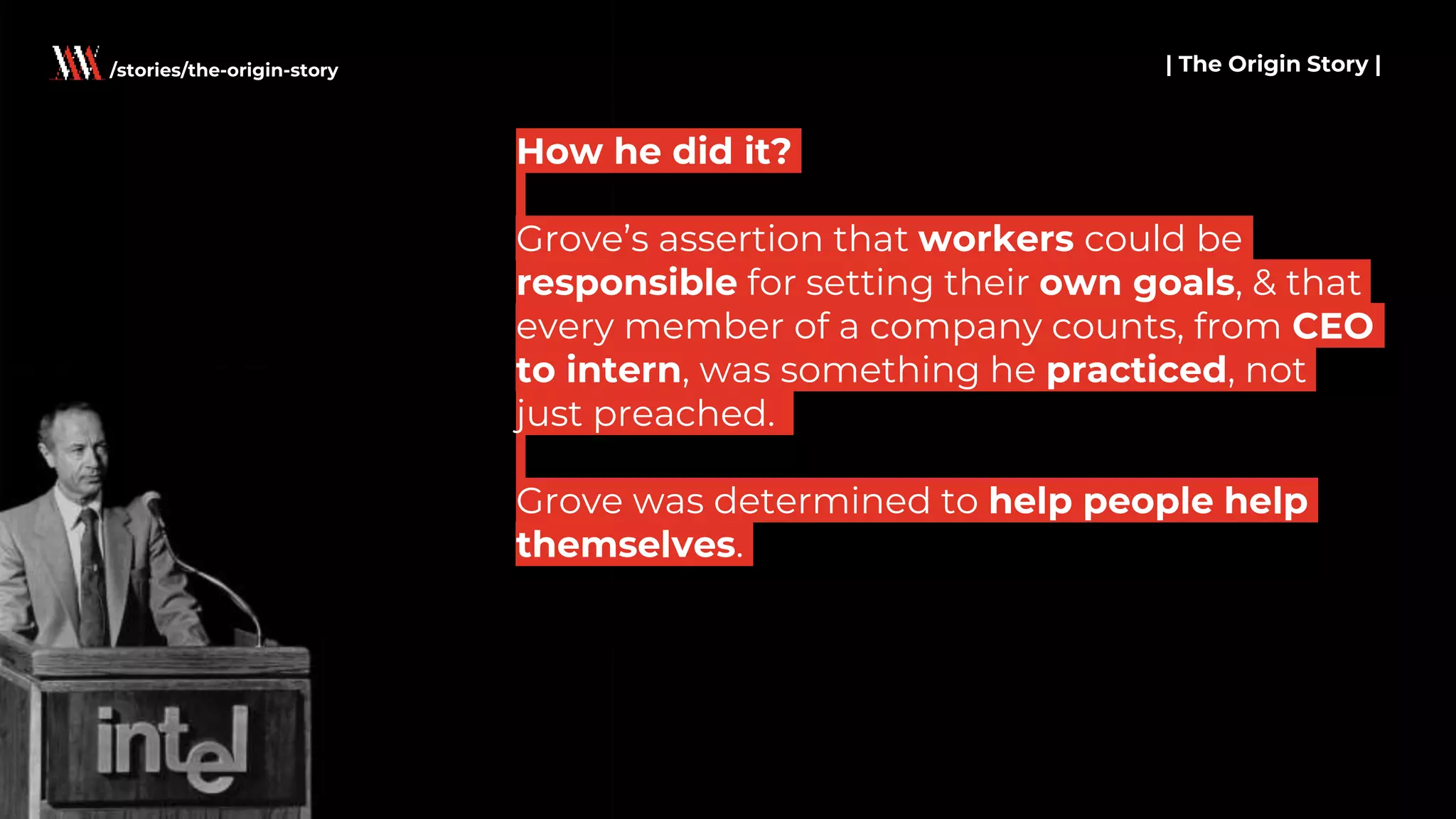 How he did it?
Grove’s assertion that workers could be
responsible for setting their own goals, & that
every member of a company counts, from CEO
to intern, was something he practiced, not
just preached.
Grove was determined to help people help
themselves.
| The Origin Story |/stories/the-origin-story
 
