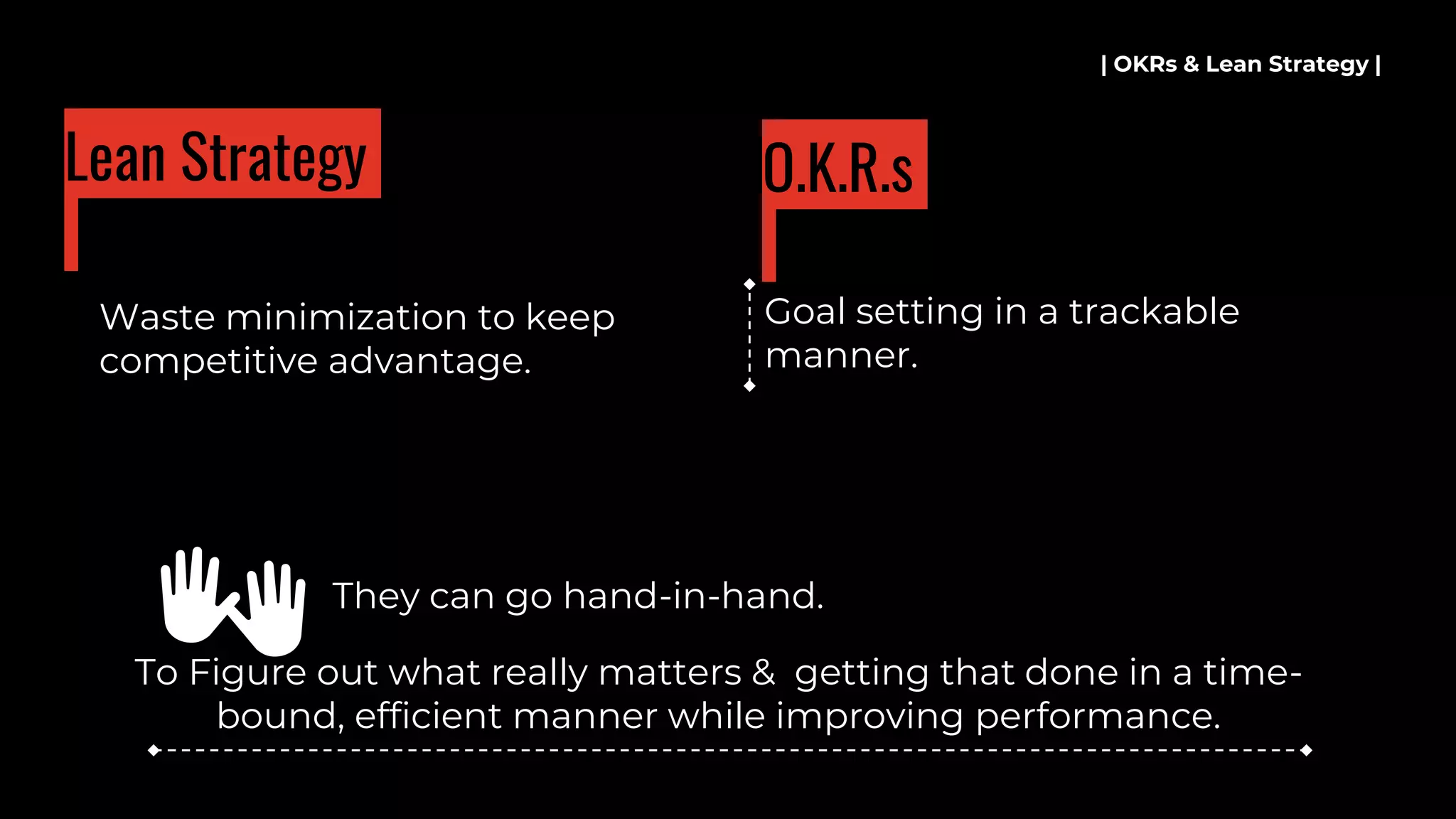 Waste minimization to keep
competitive advantage.
| OKRs & Lean Strategy |
Lean Strategy
Goal setting in a trackable
manner.
O.K.R.s
To Figure out what really matters & getting that done in a time-
bound, efficient manner while improving performance.
👐 They can go hand-in-hand.
 