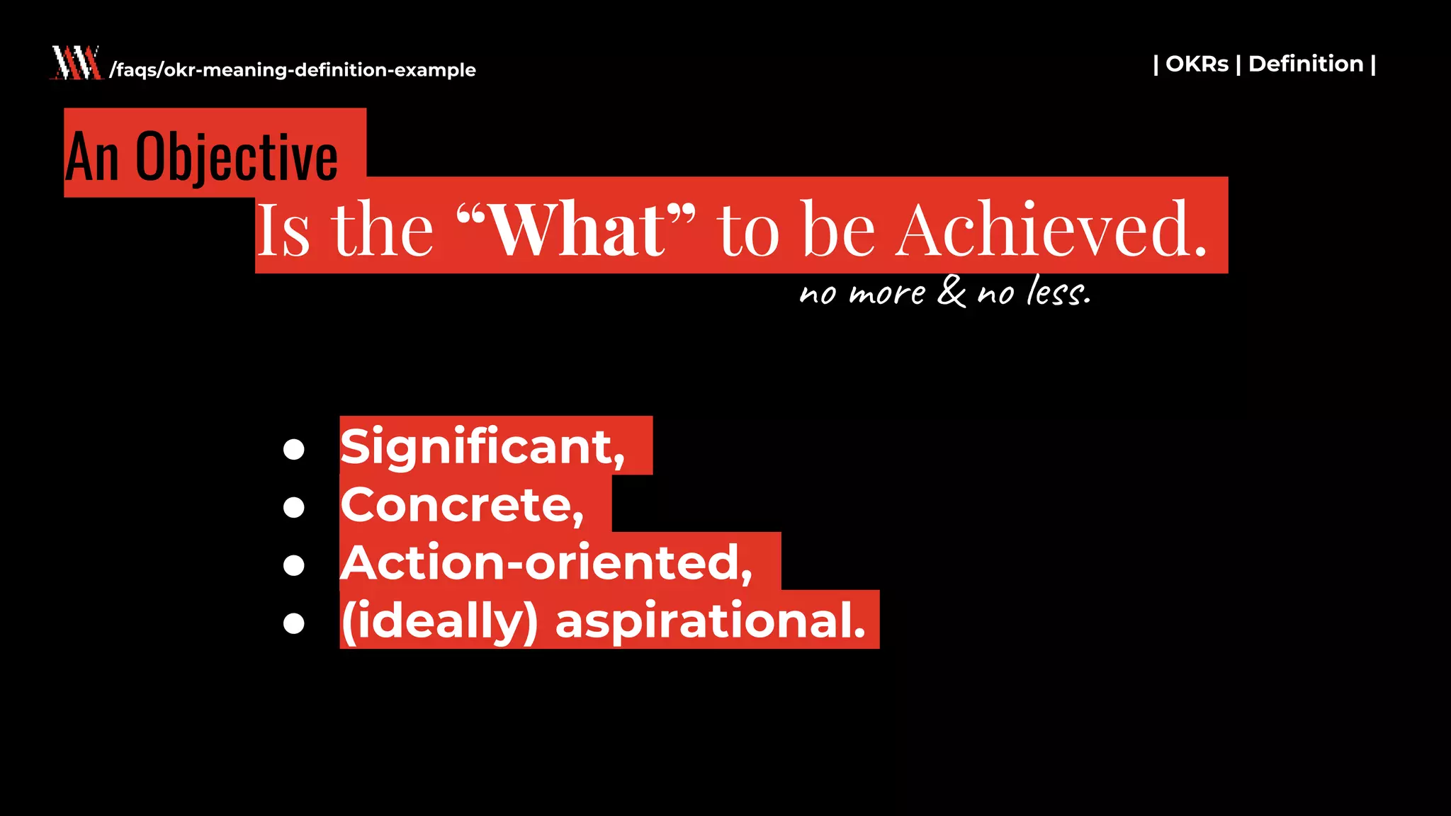 ● Significant,
● Concrete,
● Action-oriented,
● (ideally) aspirational.
| OKRs | Definition |
Is the “What” to be Achieved.
/faqs/okr-meaning-definition-example
An Objective
no more & no less.
 