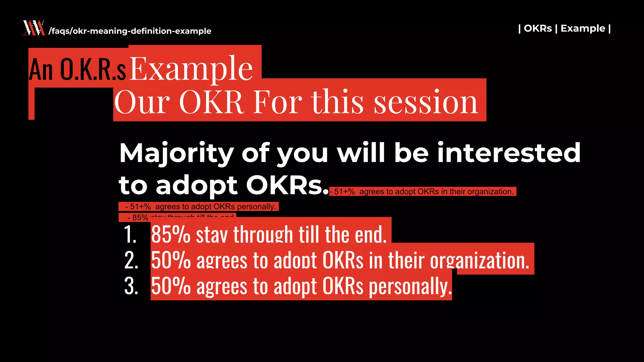 Majority of you will be interested
to adopt OKRs.- 51+% agrees to adopt OKRs in their organization.
- 51+% agrees to adopt OKRs personally.
- 85% stay through till the end.
| OKRs | Example |
Our OKR For this session
/faqs/okr-meaning-definition-example
An O.K.R.s
1. 85% stay through till the end.
2. 50% agrees to adopt OKRs in their organization.
3. 50% agrees to adopt OKRs personally.
Example
 