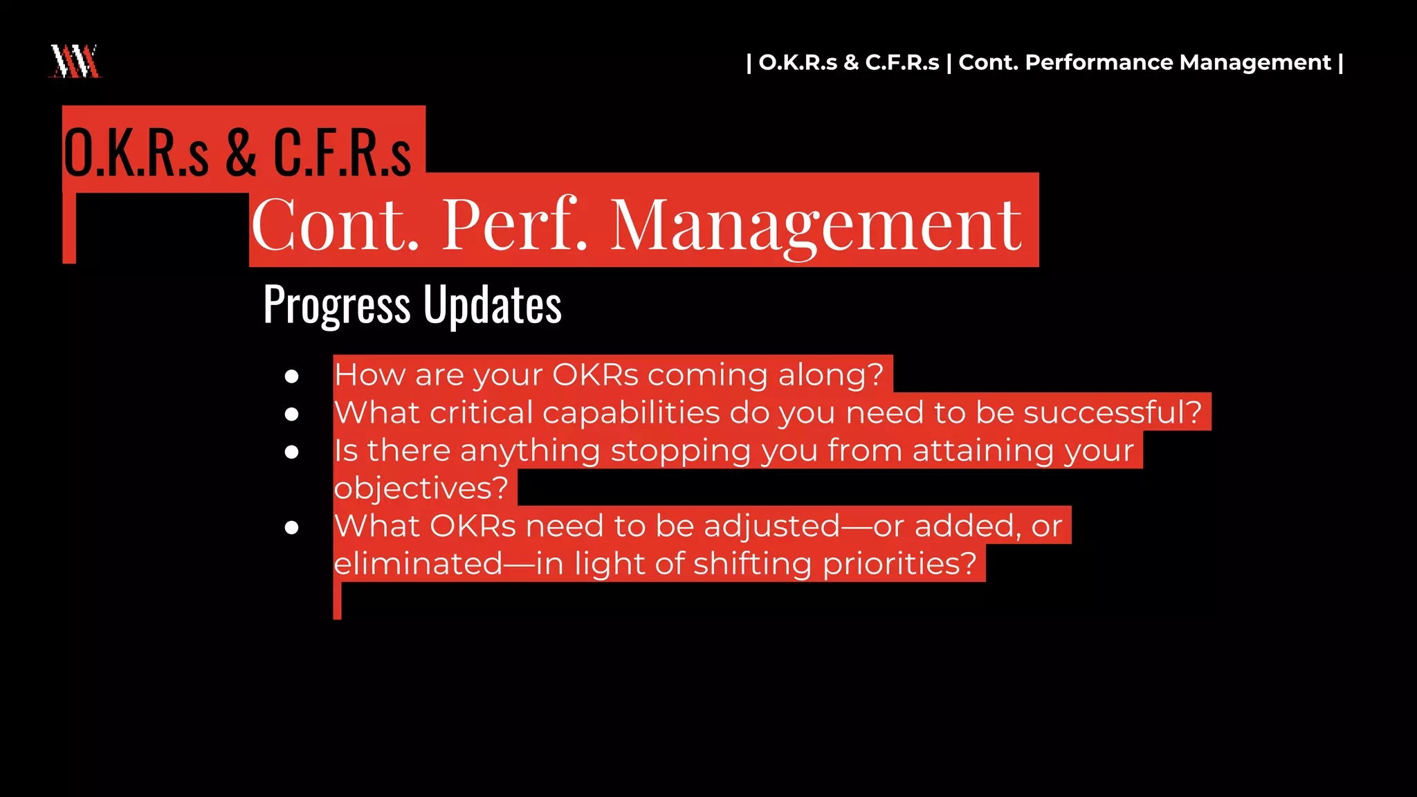● How are your OKRs coming along?
● What critical capabilities do you need to be successful?
● Is there anything stopping you from attaining your
objectives?
● What OKRs need to be adjusted—or added, or
eliminated—in light of shifting priorities?
| O.K.R.s & C.F.R.s | Cont. Performance Management |
Cont. Perf. Management
O.K.R.s & C.F.R.s
Progress Updates
 