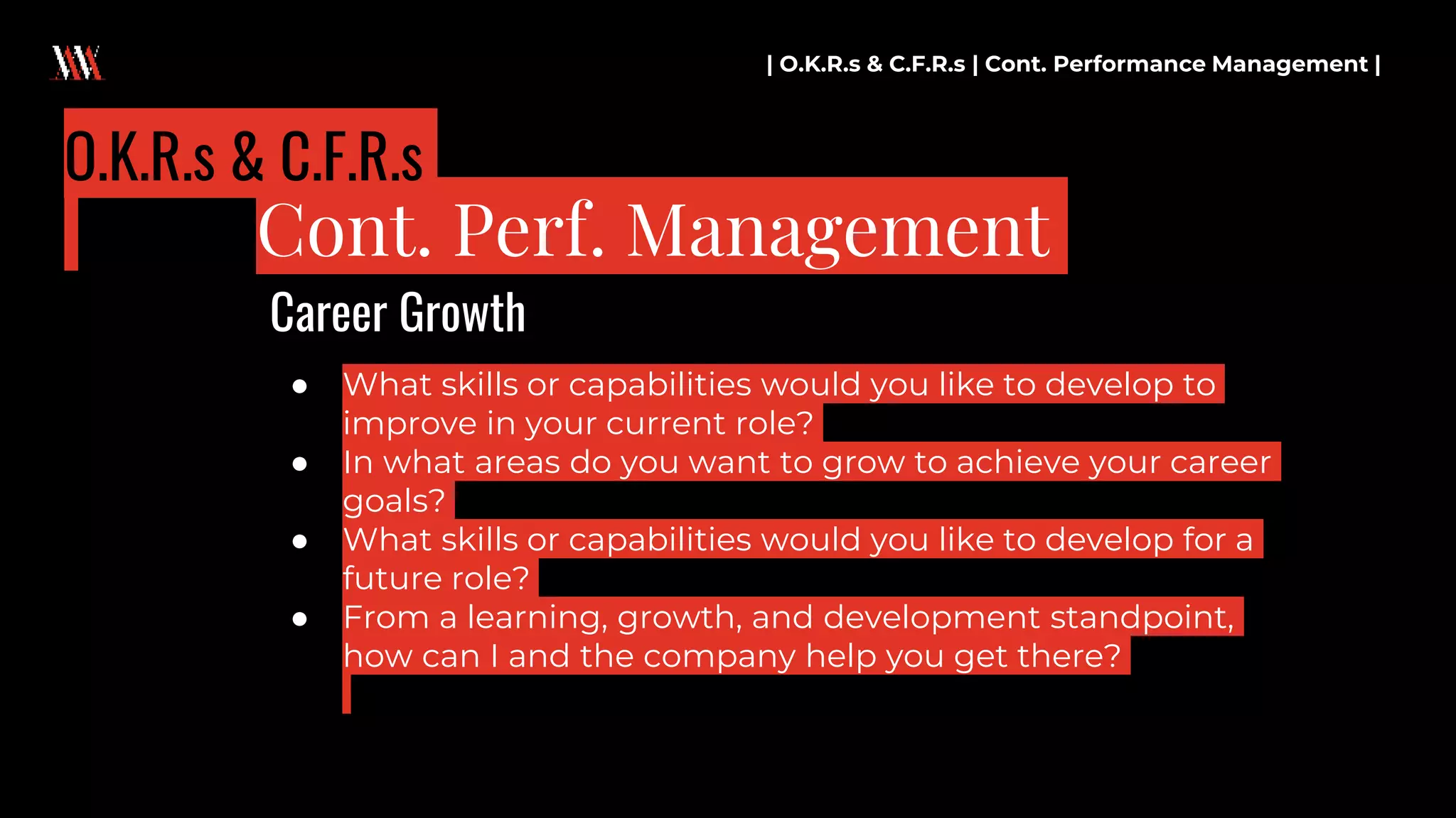● What skills or capabilities would you like to develop to
improve in your current role?
● In what areas do you want to grow to achieve your career
goals?
● What skills or capabilities would you like to develop for a
future role?
● From a learning, growth, and development standpoint,
how can I and the company help you get there?
| O.K.R.s & C.F.R.s | Cont. Performance Management |
Cont. Perf. Management
O.K.R.s & C.F.R.s
Career Growth
 