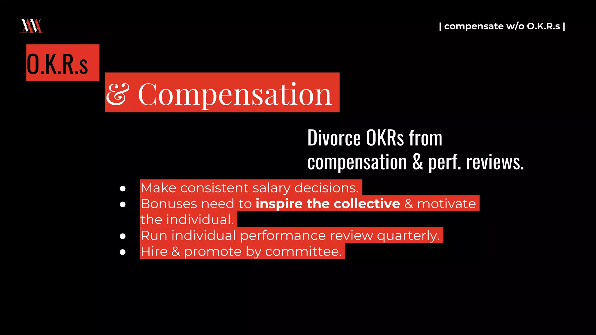 | compensate w/o O.K.R.s |
& Compensation
O.K.R.s
● Make consistent salary decisions.
● Bonuses need to inspire the collective & motivate
the individual.
● Run individual performance review quarterly.
● Hire & promote by committee.
Divorce OKRs from
compensation & perf. reviews.
 