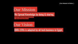 - 51+% agrees to adopt OKRs personally.
- 85% stay through till the end.
| Our Mission & Vision |
Our Mission
We Spread Knowledge by doing & sharing.
Our Vision
OKRs CFRs is adopted by all tech business in Egypt.
 