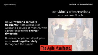 Deliver working software
frequently, from a couple of
weeks to a couple of months, with
a preference to the shorter
timescale.
Business people and developers
must work together daily
throughout the project.
Individuals & interactions
over processes & tools.
agilemanifesto.org | OKRs & The Agile Principles |
The Agile Manifesto.
 