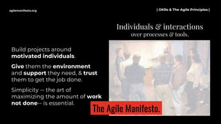 Build projects around
motivated individuals.
Give them the environment
and support they need, & trust
them to get the job done.
Simplicity -- the art of
maximizing the amount of work
not done-- is essential.
Individuals & interactions
over processes & tools.
agilemanifesto.org | OKRs & The Agile Principles |
The Agile Manifesto.
 