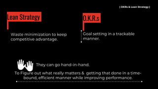 Waste minimization to keep
competitive advantage.
| OKRs & Lean Strategy |
Lean Strategy
Goal setting in a trackable
manner.
O.K.R.s
To Figure out what really matters & getting that done in a time-
bound, efficient manner while improving performance.
👐 They can go hand-in-hand.
 