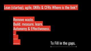 Lean (startup), agile, OKRs & CFRs Where is the link?
Who is wo?
Remove waste.
Build, measure, learn.
Autonomy & Effectiveness.
…
……
……... To Fill in the gaps.
 